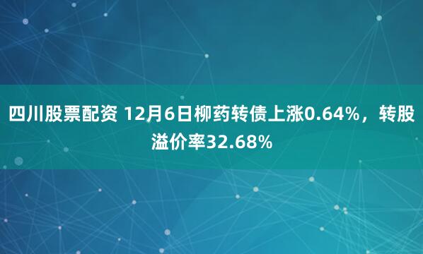 四川股票配资 12月6日柳药转债上涨0.64%，转股溢价率32.68%