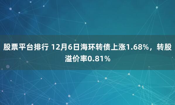 股票平台排行 12月6日海环转债上涨1.68%，转股溢价率0.81%