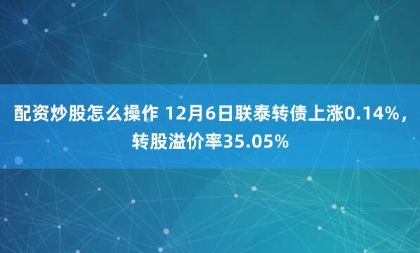 配资炒股怎么操作 12月6日联泰转债上涨0.14%，转股溢价率35.05%