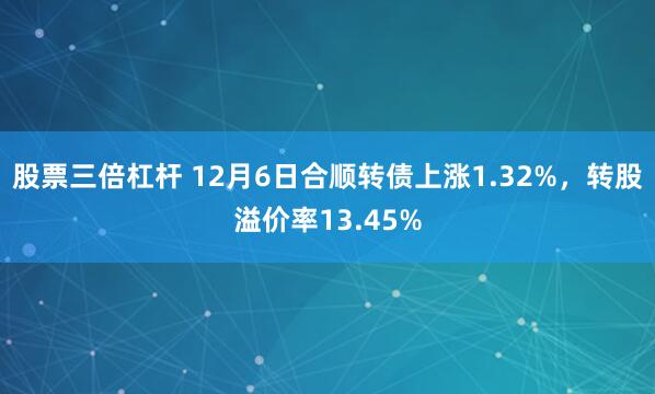 股票三倍杠杆 12月6日合顺转债上涨1.32%，转股溢价率13.45%