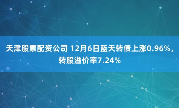 天津股票配资公司 12月6日蓝天转债上涨0.96%，转股溢价率7.24%