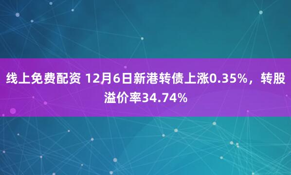 线上免费配资 12月6日新港转债上涨0.35%，转股溢价率34.74%