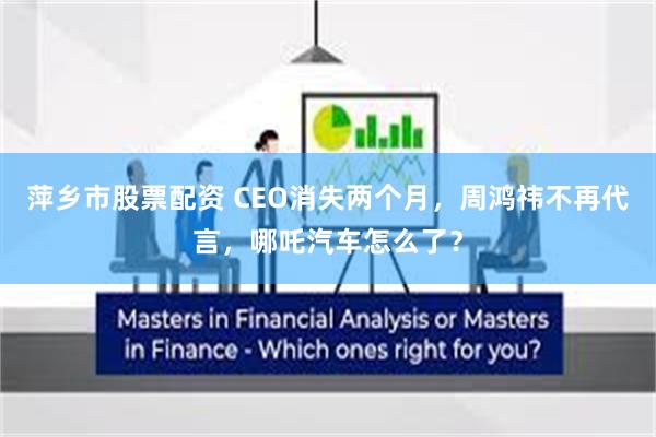 萍乡市股票配资 CEO消失两个月，周鸿祎不再代言，哪吒汽车怎么了？