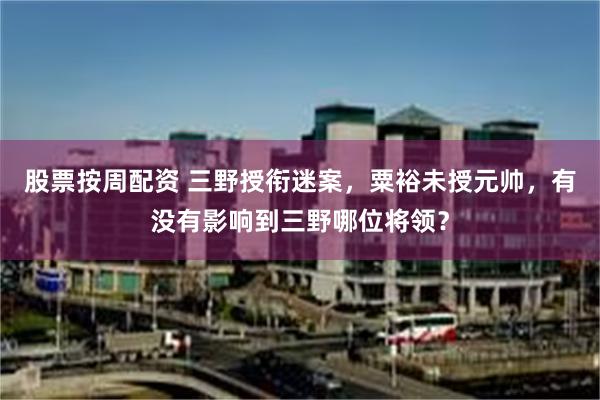 股票按周配资 三野授衔迷案，粟裕未授元帅，有没有影响到三野哪位将领？