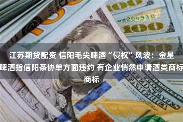 江苏期货配资 信阳毛尖啤酒“侵权”风波：金星啤酒指信阳茶协单方面违约 有企业悄然申请酒类商标