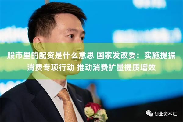 股市里的配资是什么意思 国家发改委：实施提振消费专项行动 推动消费扩量提质增效