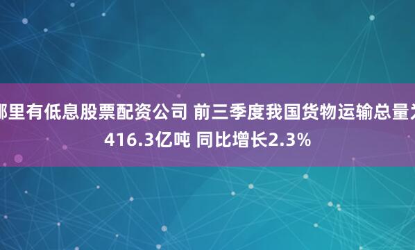 哪里有低息股票配资公司 前三季度我国货物运输总量为416.3亿吨 同比增长2.3%