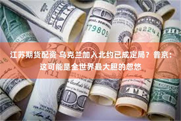 江苏期货配资 乌克兰加入北约已成定局？普京：这可能是全世界最大胆的忽悠