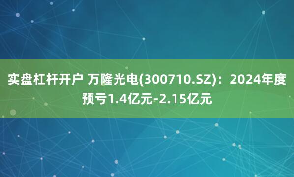 实盘杠杆开户 万隆光电(300710.SZ)：2024年度预亏1.4亿元-2.15亿元