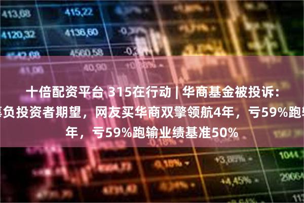 十倍配资平台 315在行动 | 华商基金被投诉：聘用基金经理辜负投资者期望，网友买华商双擎领航4年，亏59%跑输业绩基准50%