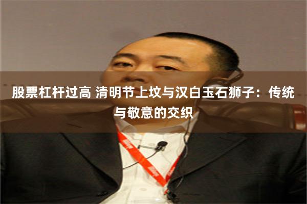 股票杠杆过高 清明节上坟与汉白玉石狮子：传统与敬意的交织