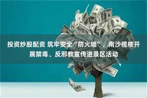 投资炒股配资 筑牢安全“防火墙”，南沙榄核开展禁毒、反邪教宣传进景区活动