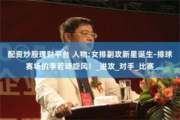 配资炒股理财平台 人物:女排副攻新星诞生-排球赛场的李若琦旋风！_进攻_对手_比赛