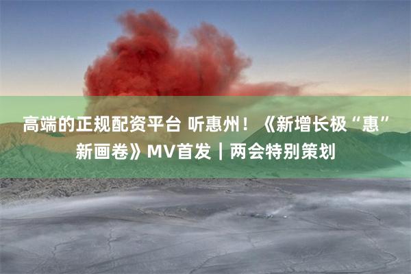 高端的正规配资平台 听惠州！《新增长极“惠”新画卷》MV首发｜两会特别策划