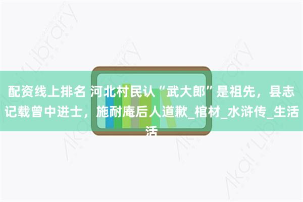 配资线上排名 河北村民认“武大郎”是祖先，县志记载曾中进士，施耐庵后人道歉_棺材_水浒传_生活