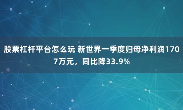 股票杠杆平台怎么玩 新世界一季度归母净利润1707万元，同比降33.9%