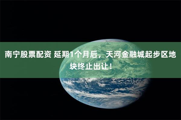 南宁股票配资 延期1个月后，天河金融城起步区地块终止出让！