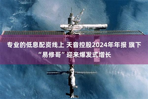 专业的低息配资线上 天音控股2024年年报 旗下“易修哥”迎来爆发式增长
