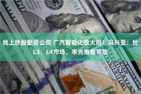 线上炒股配资公司 广汽智能化放大招！冯兴亚：抢L3、L4市场，率先推智驾险