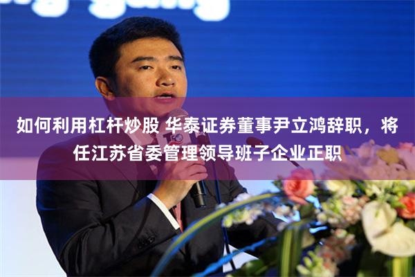 如何利用杠杆炒股 华泰证券董事尹立鸿辞职，将任江苏省委管理领导班子企业正职