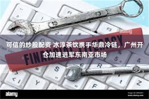 可信的炒股配资 冰淳茶饮携手华鼎冷链，广州开仓加速进军东南亚市场