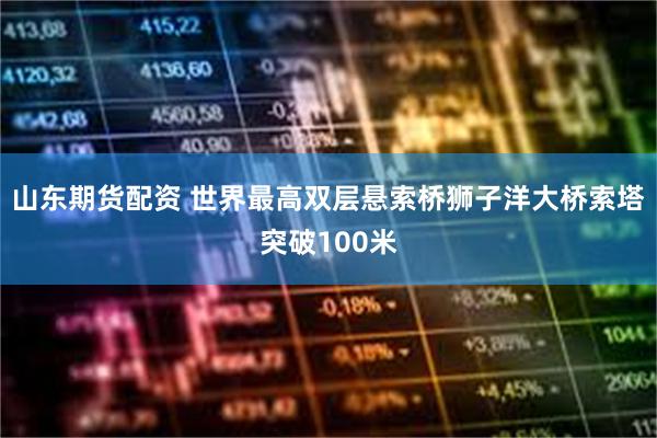 山东期货配资 世界最高双层悬索桥狮子洋大桥索塔突破100米
