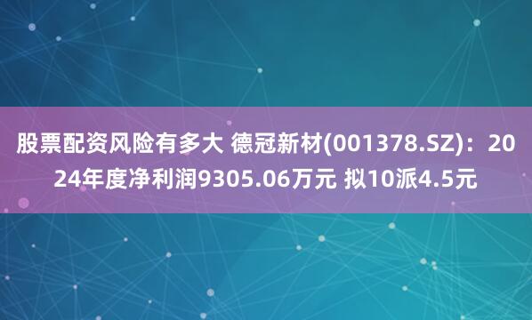 股票配资风险有多大 德冠新材(001378.SZ)：2024年度净利润9305.06万元 拟10派4.5元