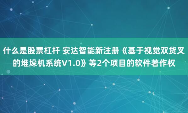 什么是股票杠杆 安达智能新注册《基于视觉双货叉的堆垛机系统V1.0》等2个项目的软件著作权