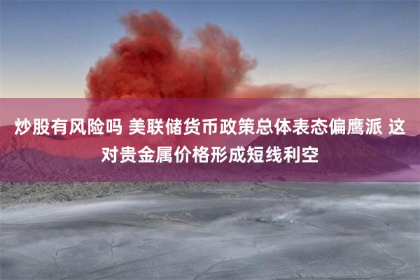 炒股有风险吗 美联储货币政策总体表态偏鹰派 这对贵金属价格形成短线利空