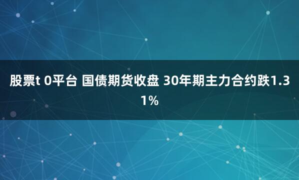 股票t 0平台 国债期货收盘 30年期主力合约跌1.31%