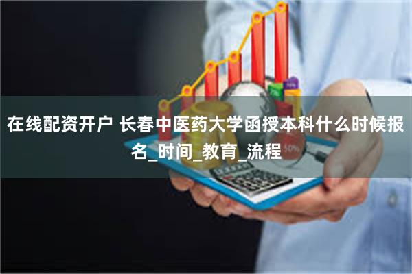 在线配资开户 长春中医药大学函授本科什么时候报名_时间_教育_流程