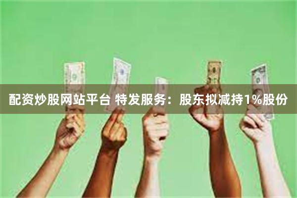 配资炒股网站平台 特发服务：股东拟减持1%股份