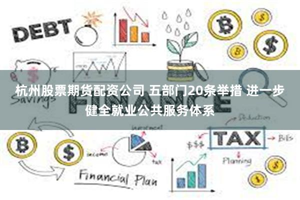 杭州股票期货配资公司 五部门20条举措 进一步健全就业公共服务体系