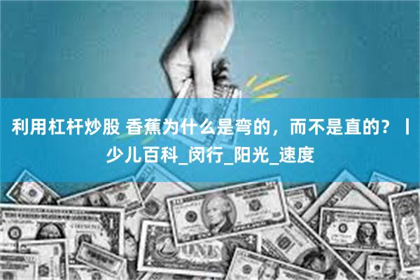 利用杠杆炒股 香蕉为什么是弯的，而不是直的？丨少儿百科_闵行_阳光_速度