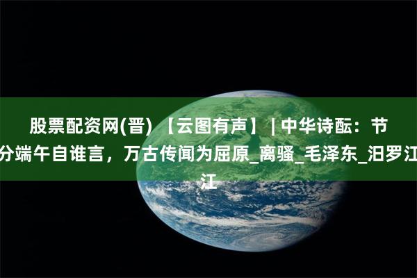 股票配资网(晋) 【云图有声】 | 中华诗酝：节分端午自谁言，万古传闻为屈原_离骚_毛泽东_汨罗江
