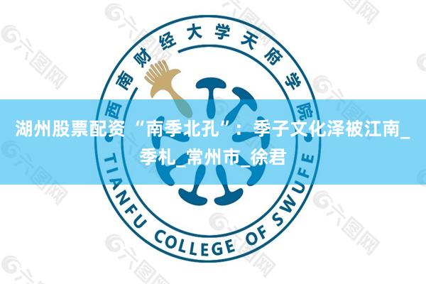 湖州股票配资 “南季北孔”：季子文化泽被江南_季札_常州市_徐君