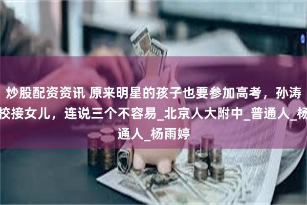 炒股配资资讯 原来明星的孩子也要参加高考，孙涛去学校接女儿，连说三个不容易_北京人大附中_普通人_杨雨婷