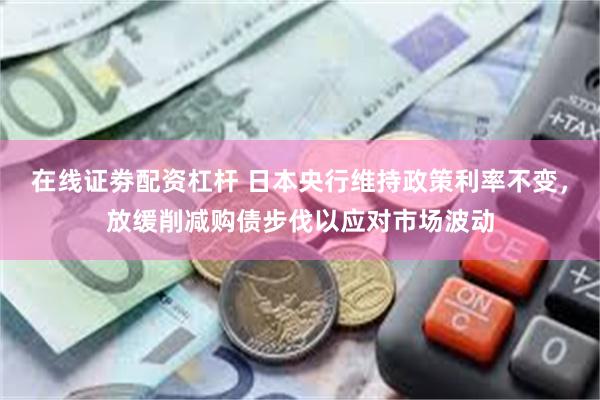 在线证劵配资杠杆 日本央行维持政策利率不变，放缓削减购债步伐以应对市场波动