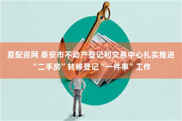 爱配资网 泰安市不动产登记和交易中心扎实推进“二手房”转移登记“一件事”工作