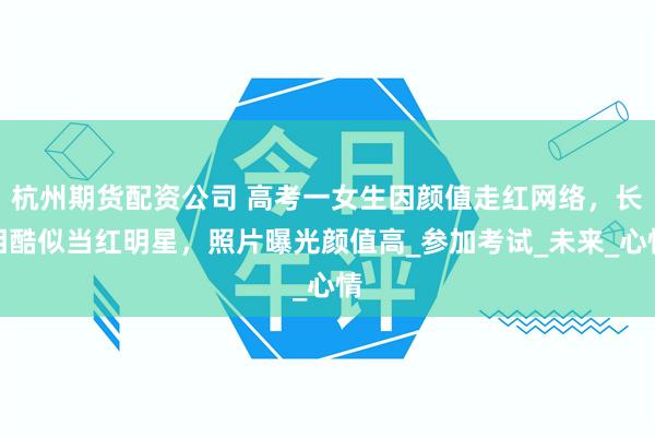 杭州期货配资公司 高考一女生因颜值走红网络，长相酷似当红明星，照片曝光颜值高_参加考试_未来_心情