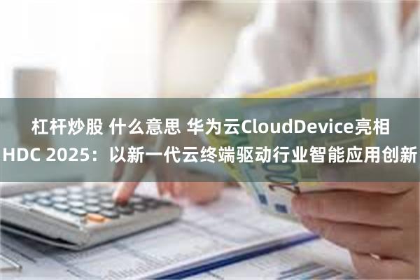 杠杆炒股 什么意思 华为云CloudDevice亮相HDC 2025：以新一代云终端驱动行业智能应用创新