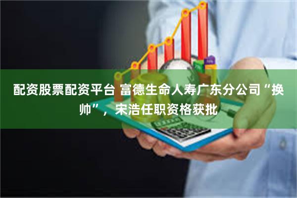 配资股票配资平台 富德生命人寿广东分公司“换帅”，宋浩任职资格获批