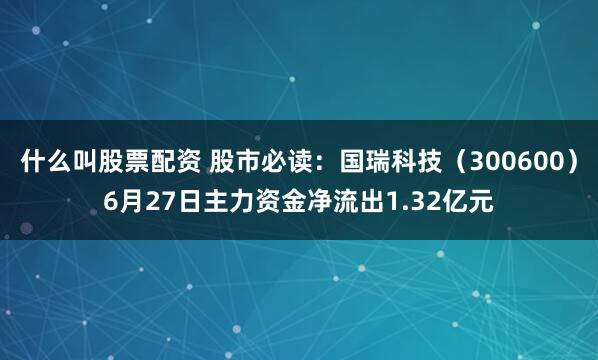 什么叫股票配资 股市必读：国瑞科技（300600）6月27日主力资金净流出1.32亿元