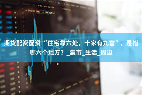 期货配资配资 “住宅靠六处，十家有九富”，是指哪六个地方？_集市_生活_周边
