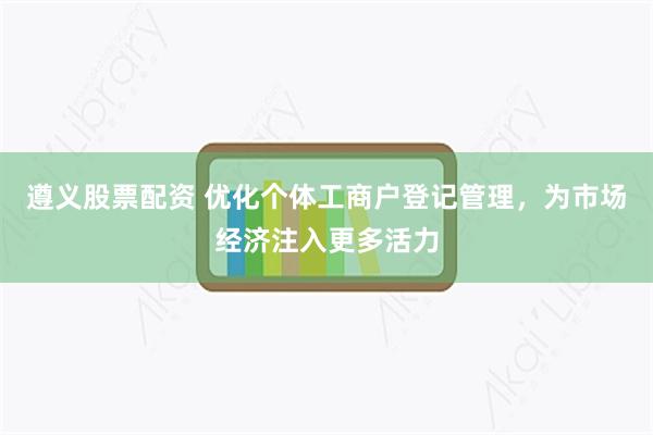 遵义股票配资 优化个体工商户登记管理，为市场经济注入更多活力